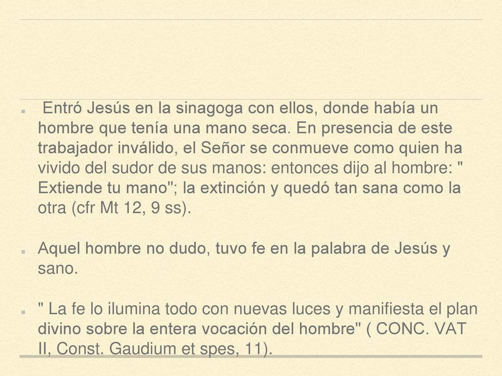 Entró Jesús en la sinagoga con ellos, donde había un hombre que tenía una mano seca. En presencia de este trabajador inválido, el Señor se conmueve como quien ha vivido del sudor de sus manos: entonces dijo al hombre: Extiende tu mano ; la extinción y quedó tan sana como la otra (cfr Mt 12, 9 ss).