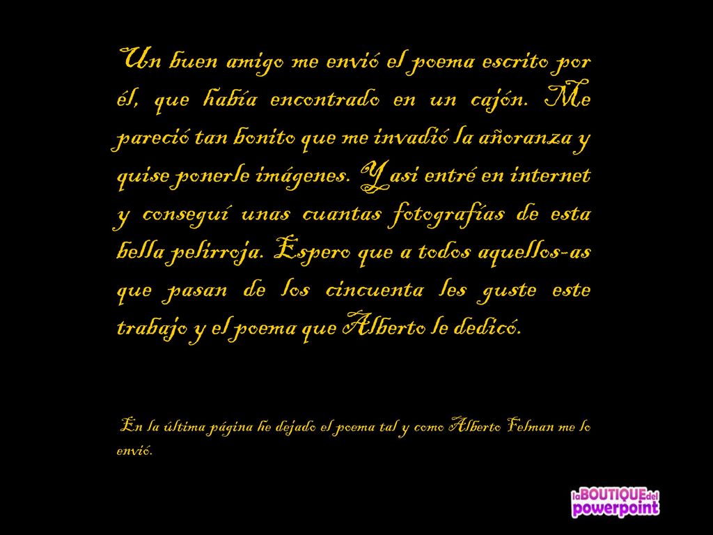 Un buen amigo me envió el poema escrito por él, que había encontrado en un cajón. Me pareció tan bonito que me invadió la añoranza y quise ponerle imágenes. Y asi entré en internet y conseguí unas cuantas fotografías de esta bella pelirroja. Espero que a todos aquellos-as que pasan de los cincuenta les guste este trabajo y el poema que Alberto le dedicó.