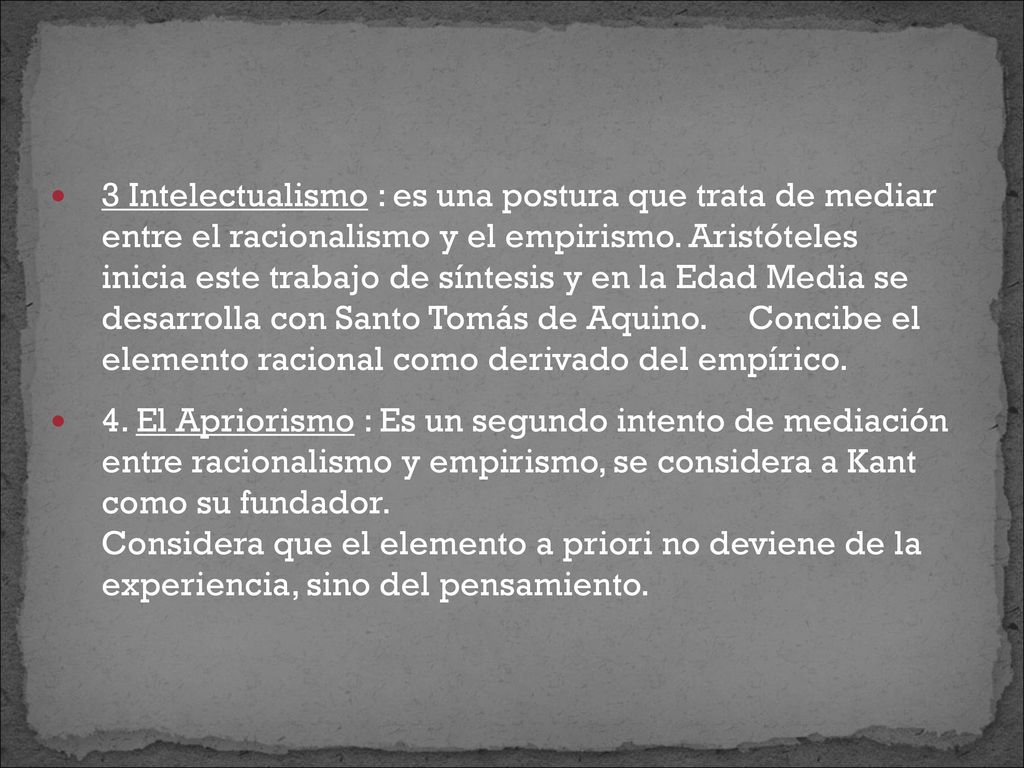 3 Intelectualismo : es una postura que trata de mediar entre el racionalismo y el empirismo. Aristóteles inicia este trabajo de síntesis y en la Edad Media se desarrolla con Santo Tomás de Aquino. Concibe el elemento racional como derivado del empírico.