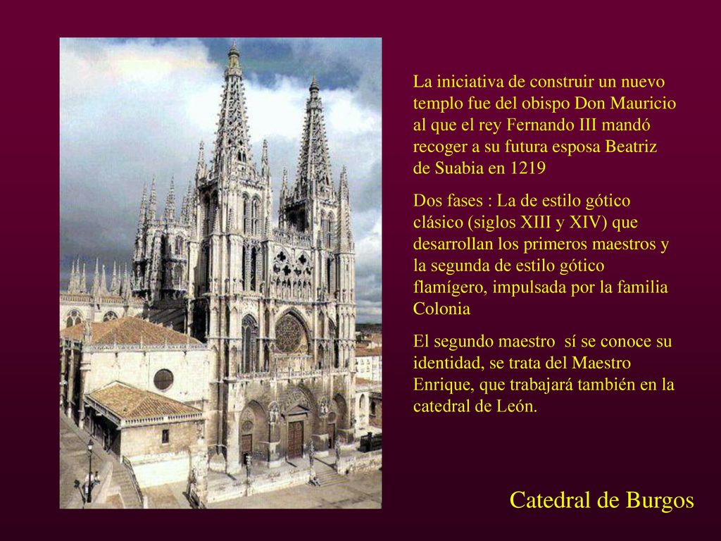 La iniciativa de construir un nuevo templo fue del obispo Don Mauricio al que el rey Fernando III mandó recoger a su futura esposa Beatriz de Suabia en 1219