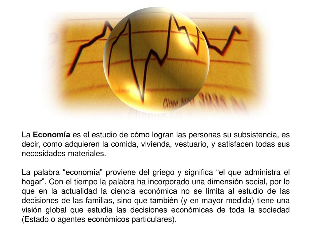 La Economía es el estudio de cómo logran las personas su subsistencia, es decir, como adquieren la comida, vivienda, vestuario, y satisfacen todas sus necesidades materiales.