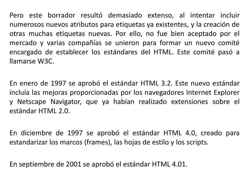 Pero este borrador resultó demasiado extenso, al intentar incluir numerosos nuevos atributos para etiquetas ya existentes, y la creación de otras muchas etiquetas nuevas. Por ello, no fue bien aceptado por el mercado y varias compañías se unieron para formar un nuevo comité encargado de establecer los estándares del HTML. Este comité pasó a llamarse W3C.