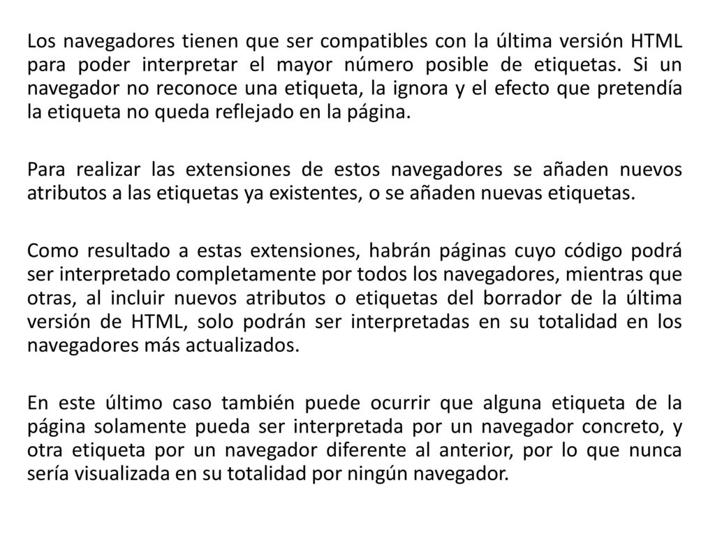 Los navegadores tienen que ser compatibles con la última versión HTML para poder interpretar el mayor número posible de etiquetas. Si un navegador no reconoce una etiqueta, la ignora y el efecto que pretendía la etiqueta no queda reflejado en la página.