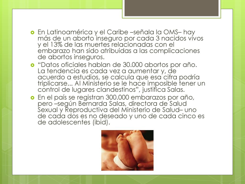 En Latinoamérica y el Caribe –señala la OMS– hay más de un aborto inseguro por cada 3 nacidos vivos y el 13% de las muertes relacionadas con el embarazo han sido atribuidas a las complicaciones de abortos inseguros.
