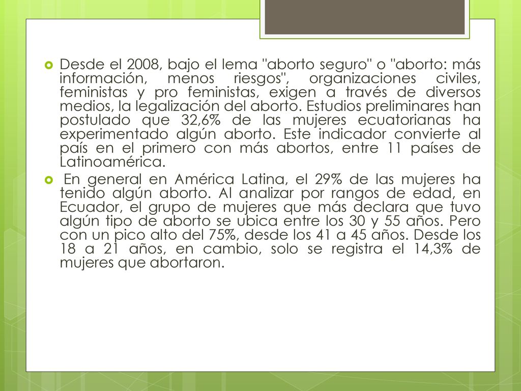 Desde el 2008, bajo el lema aborto seguro o aborto: más información, menos riesgos , organizaciones civiles, feministas y pro feministas, exigen a través de diversos medios, la legalización del aborto. Estudios preliminares han postulado que 32,6% de las mujeres ecuatorianas ha experimentado algún aborto. Este indicador convierte al país en el primero con más abortos, entre 11 países de Latinoamérica.