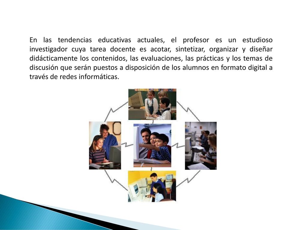 En las tendencias educativas actuales, el profesor es un estudioso investigador cuya tarea docente es acotar, sintetizar, organizar y diseñar didácticamente los contenidos, las evaluaciones, las prácticas y los temas de discusión que serán puestos a disposición de los alumnos en formato digital a través de redes informáticas.