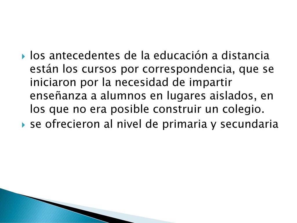los antecedentes de la educación a distancia están los cursos por correspondencia, que se iniciaron por la necesidad de impartir enseñanza a alumnos en lugares aislados, en los que no era posible construir un colegio.