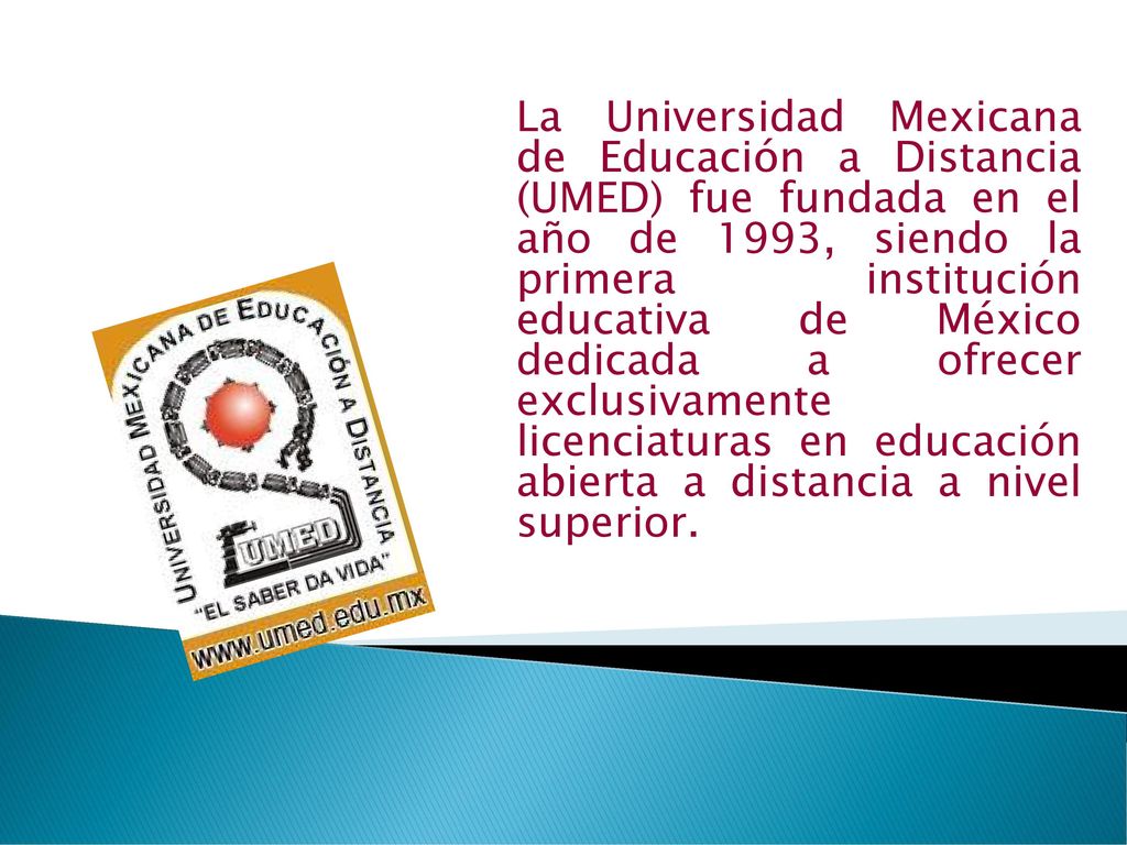 La Universidad Mexicana de Educación a Distancia (UMED) fue fundada en el año de 1993, siendo la primera institución educativa de México dedicada a ofrecer exclusivamente licenciaturas en educación abierta a distancia a nivel superior.