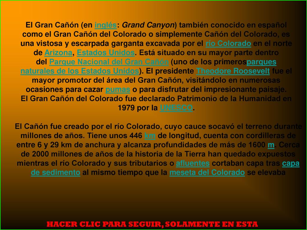 El Gran Cañón (en inglés: Grand Canyon) también conocido en español como el Gran Cañón del Colorado o simplemente Cañón del Colorado, es una vistosa y escarpada garganta excavada por el río Colorado en el norte de Arizona, Estados Unidos. Está situado en su mayor parte dentro del Parque Nacional del Gran Cañón (uno de los primerosparques naturales de los Estados Unidos). El presidente Theodore Roosevelt fue el mayor promotor del área del Gran Cañón, visitándolo en numerosas ocasiones para cazar pumas o para disfrutar del impresionante paisaje.