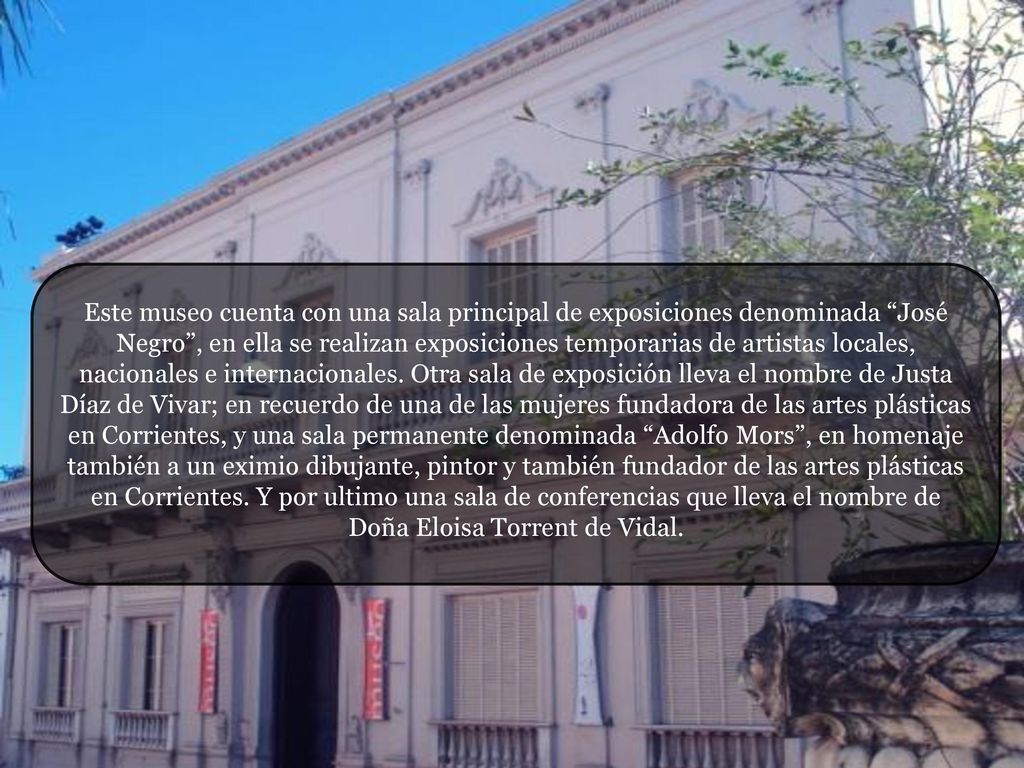 Este museo cuenta con una sala principal de exposiciones denominada José Negro , en ella se realizan exposiciones temporarias de artistas locales, nacionales e internacionales.