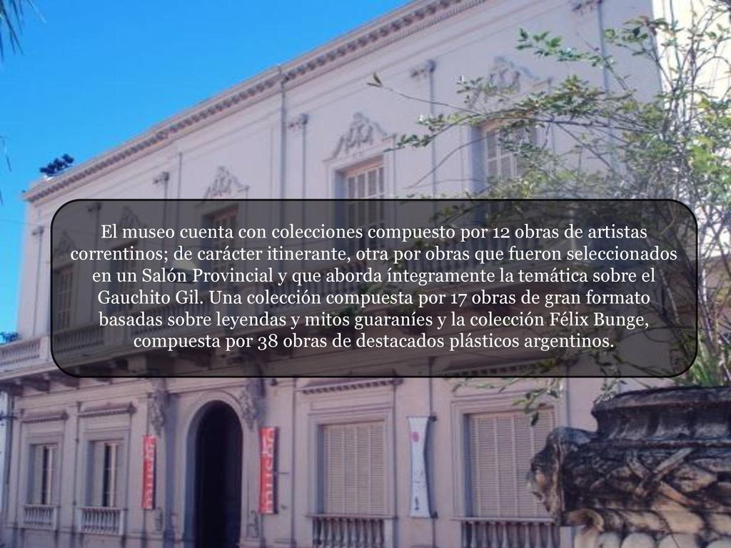 El museo cuenta con colecciones compuesto por 12 obras de artistas correntinos; de carácter itinerante, otra por obras que fueron seleccionados en un Salón Provincial y que aborda íntegramente la temática sobre el Gauchito Gil.