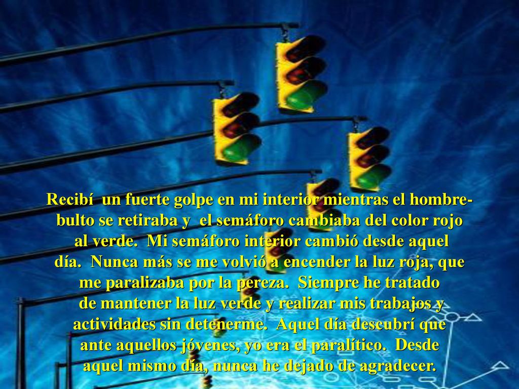 Recibí un fuerte golpe en mi interior mientras el hombre-bulto se retiraba y el semáforo cambiaba del color rojo al verde. Mi semáforo interior cambió desde aquel día. Nunca más se me volvió a encender la luz roja, que me paralizaba por la pereza. Siempre he tratado de mantener la luz verde y realizar mis trabajos y actividades sin detenerme. Aquel día descubrí que ante aquellos jóvenes, yo era el paralítico. Desde aquel mismo día, nunca he dejado de agradecer.