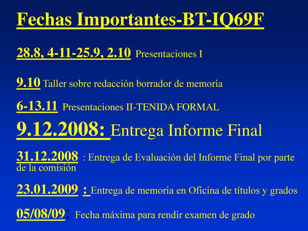 Fechas Importantes-BT-IQ69F 28.8, , 2.10 Presentaciones I 9.10 Taller sobre redacción borrador de memoria Presentaciones II-TENIDA FORMAL : Entrega Informe Final : Entrega de Evaluación del Informe Final por parte de la comisión : Entrega de memoria en Oficina de títulos y grados 05/08/09: Fecha máxima para rendir examen de grado
