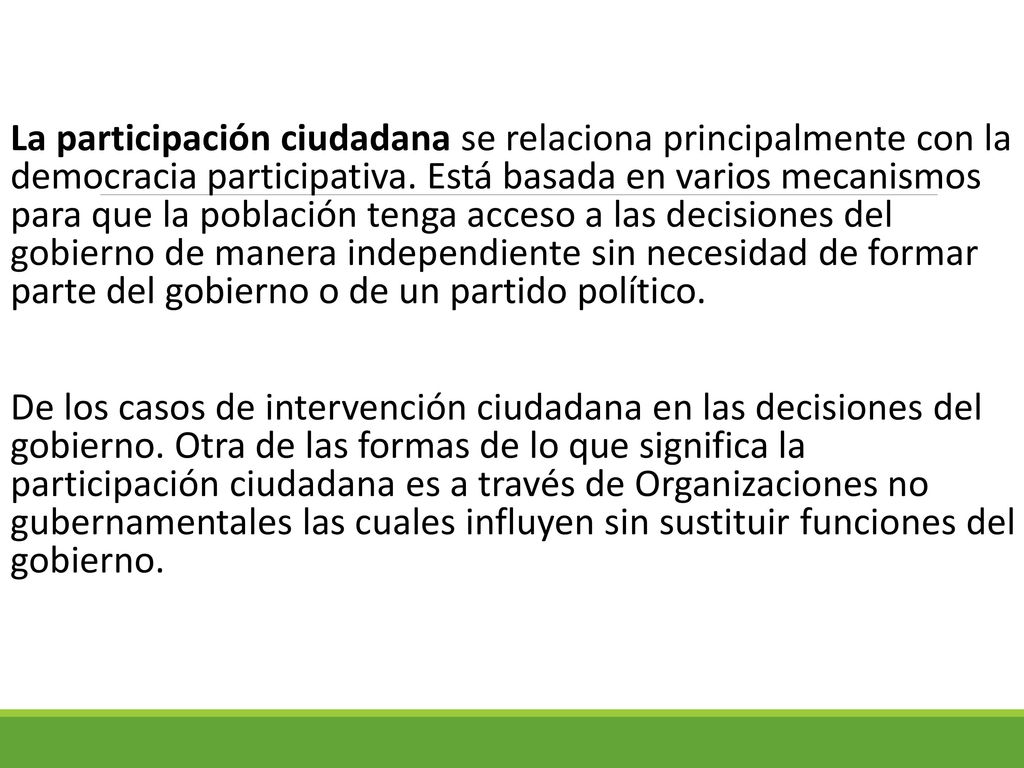 La participación ciudadana se relaciona principalmente con la democracia participativa. Está basada en varios mecanismos para que la población tenga acceso a las decisiones del gobierno de manera independiente sin necesidad de formar parte del gobierno o de un partido político.