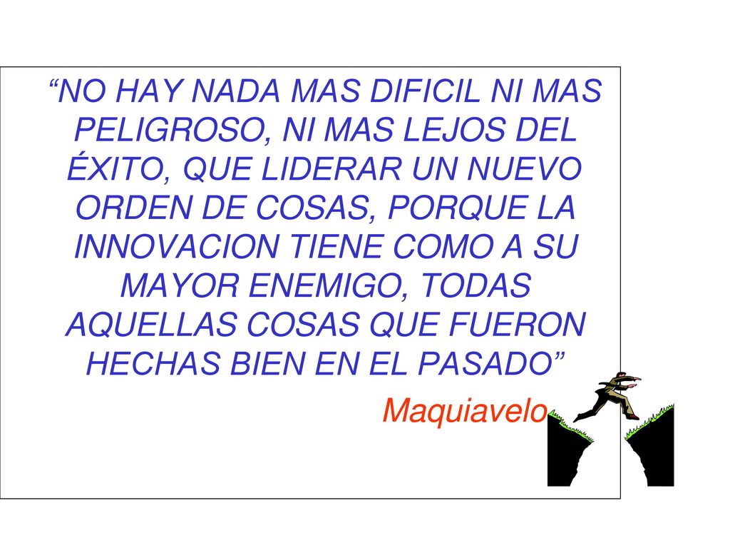 NO HAY NADA MAS DIFICIL NI MAS PELIGROSO, NI MAS LEJOS DEL ÉXITO, QUE LIDERAR UN NUEVO ORDEN DE COSAS, PORQUE LA INNOVACION TIENE COMO A SU MAYOR ENEMIGO, TODAS AQUELLAS COSAS QUE FUERON HECHAS BIEN EN EL PASADO