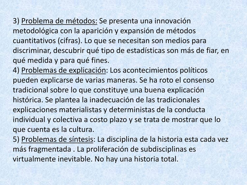 3) Problema de métodos: Se presenta una innovación metodológica con la aparición y expansión de métodos cuantitativos (cifras). Lo que se necesitan son medios para discriminar, descubrir qué tipo de estadísticas son más de fiar, en qué medida y para qué fines.