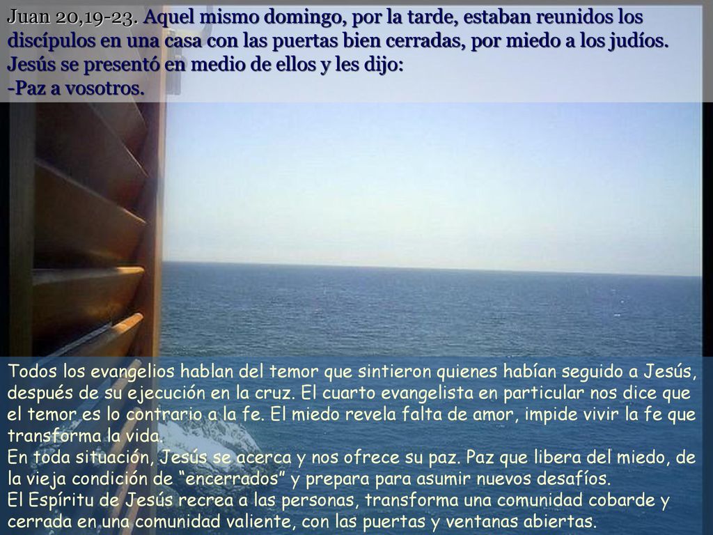Juan 20, Aquel mismo domingo, por la tarde, estaban reunidos los discípulos en una casa con las puertas bien cerradas, por miedo a los judíos. Jesús se presentó en medio de ellos y les dijo: