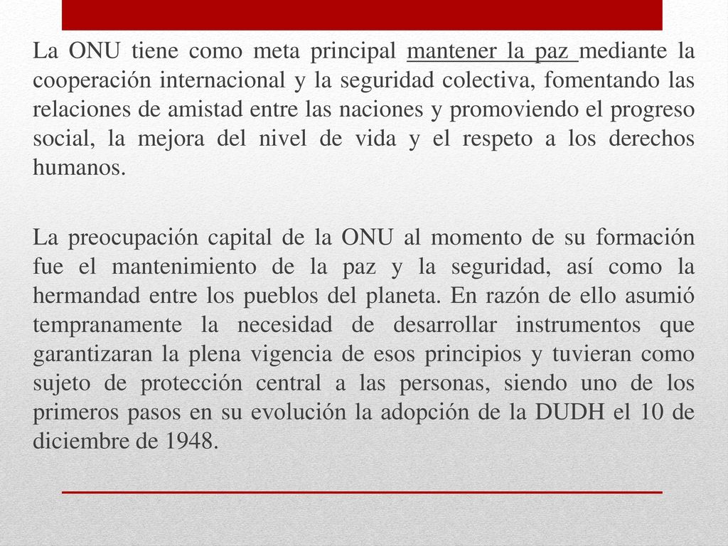 La ONU tiene como meta principal mantener la paz mediante la cooperación internacional y la seguridad colectiva, fomentando las relaciones de amistad entre las naciones y promoviendo el progreso social, la mejora del nivel de vida y el respeto a los derechos humanos.
