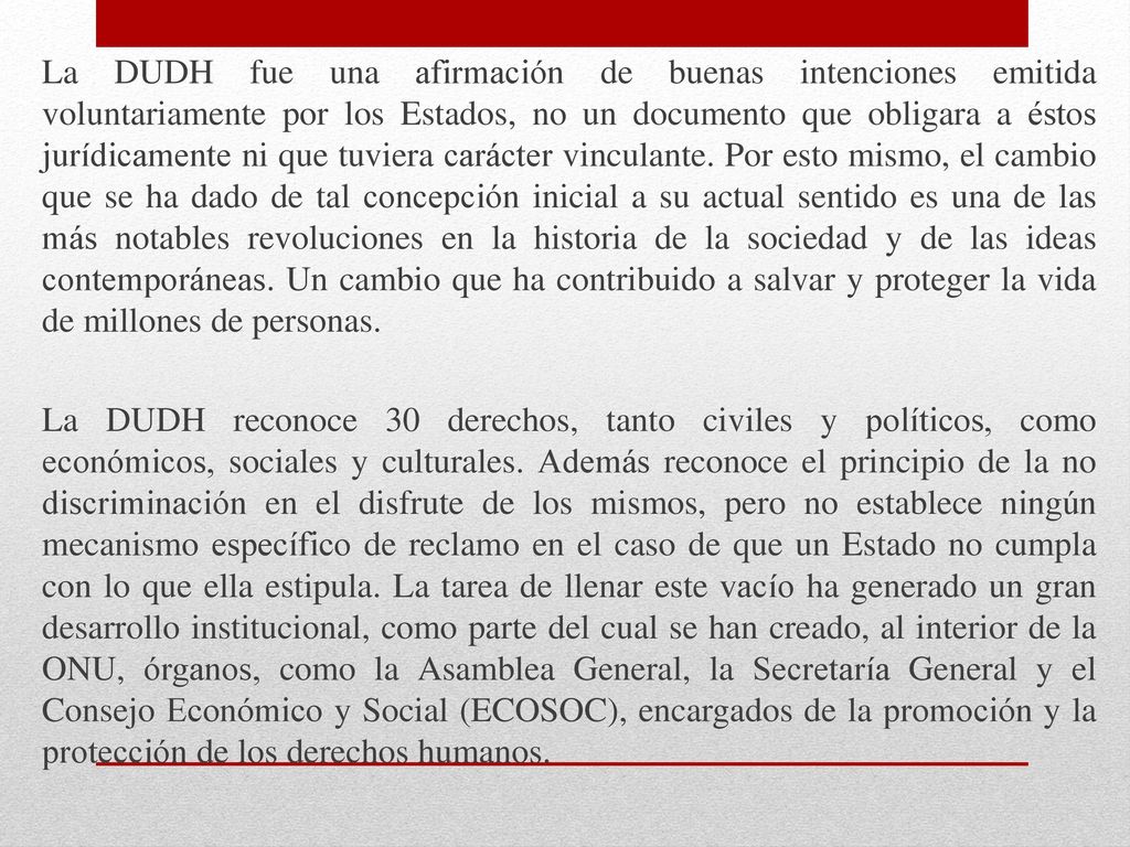 La DUDH fue una afirmación de buenas intenciones emitida voluntariamente por los Estados, no un documento que obligara a éstos jurídicamente ni que tuviera carácter vinculante. Por esto mismo, el cambio que se ha dado de tal concepción inicial a su actual sentido es una de las más notables revoluciones en la historia de la sociedad y de las ideas contemporáneas. Un cambio que ha contribuido a salvar y proteger la vida de millones de personas.