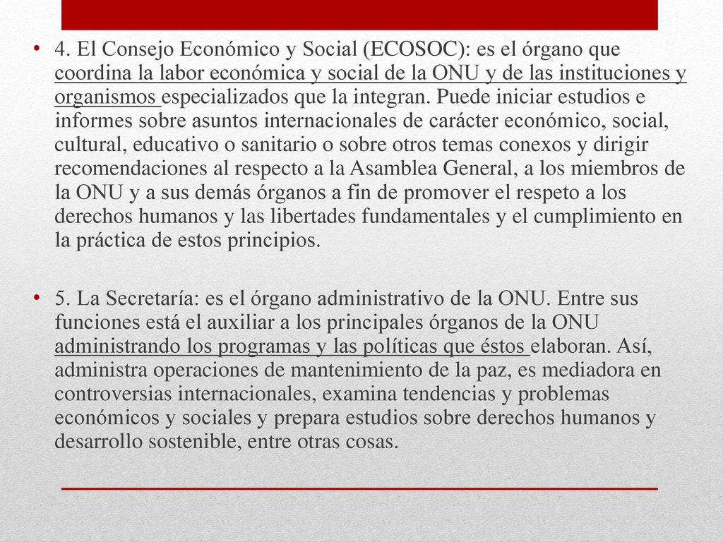 4. El Consejo Económico y Social (ECOSOC): es el órgano que coordina la labor económica y social de la ONU y de las instituciones y organismos especializados que la integran. Puede iniciar estudios e informes sobre asuntos internacionales de carácter económico, social, cultural, educativo o sanitario o sobre otros temas conexos y dirigir recomendaciones al respecto a la Asamblea General, a los miembros de la ONU y a sus demás órganos a fin de promover el respeto a los derechos humanos y las libertades fundamentales y el cumplimiento en la práctica de estos principios.