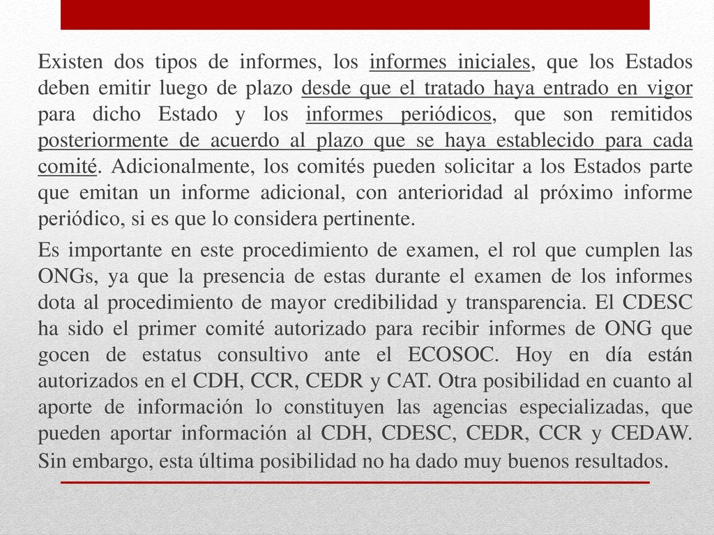 Existen dos tipos de informes, los informes iniciales, que los Estados deben emitir luego de plazo desde que el tratado haya entrado en vigor para dicho Estado y los informes periódicos, que son remitidos posteriormente de acuerdo al plazo que se haya establecido para cada comité.