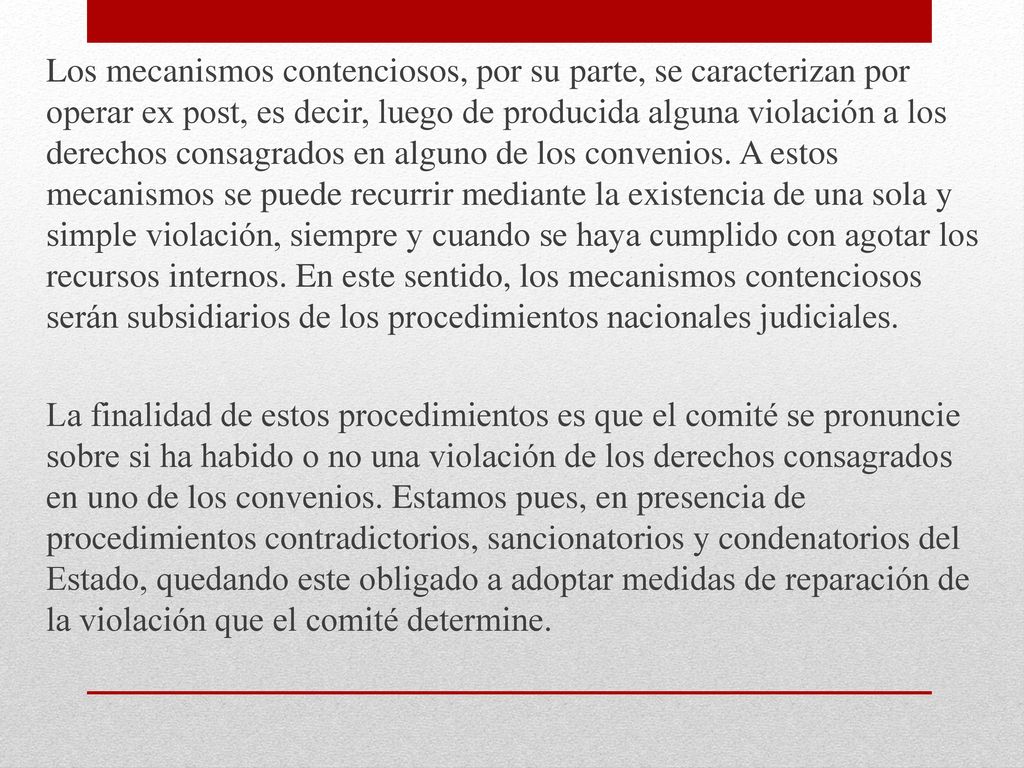 Los mecanismos contenciosos, por su parte, se caracterizan por operar ex post, es decir, luego de producida alguna violación a los derechos consagrados en alguno de los convenios. A estos mecanismos se puede recurrir mediante la existencia de una sola y simple violación, siempre y cuando se haya cumplido con agotar los recursos internos. En este sentido, los mecanismos contenciosos serán subsidiarios de los procedimientos nacionales judiciales.