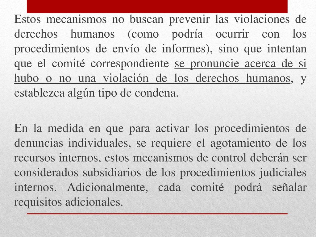 Estos mecanismos no buscan prevenir las violaciones de derechos humanos (como podría ocurrir con los procedimientos de envío de informes), sino que intentan que el comité correspondiente se pronuncie acerca de si hubo o no una violación de los derechos humanos, y establezca algún tipo de condena.
