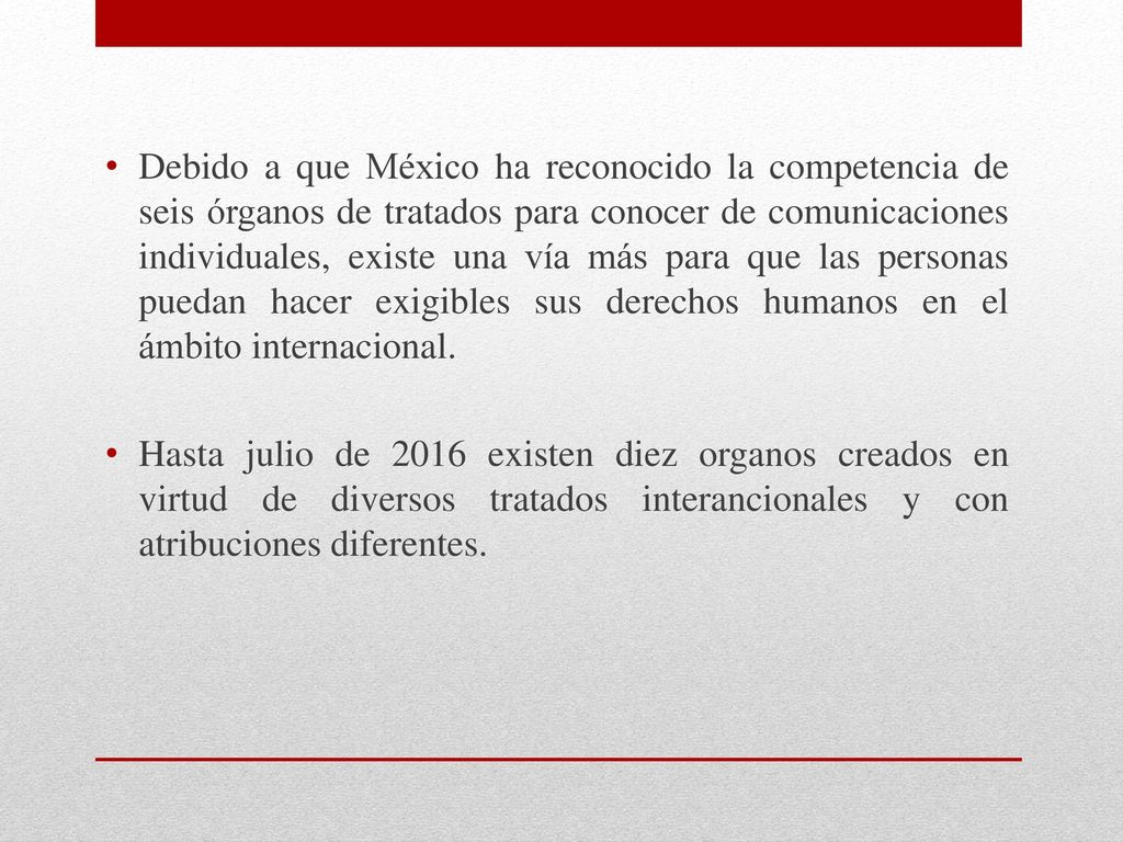 Debido a que México ha reconocido la competencia de seis órganos de tratados para conocer de comunicaciones individuales, existe una vía más para que las personas puedan hacer exigibles sus derechos humanos en el ámbito internacional.