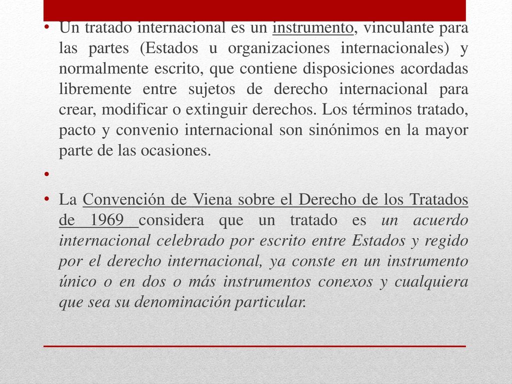 Un tratado internacional es un instrumento, vinculante para las partes (Estados u organizaciones internacionales) y normalmente escrito, que contiene disposiciones acordadas libremente entre sujetos de derecho internacional para crear, modificar o extinguir derechos. Los términos tratado, pacto y convenio internacional son sinónimos en la mayor parte de las ocasiones.