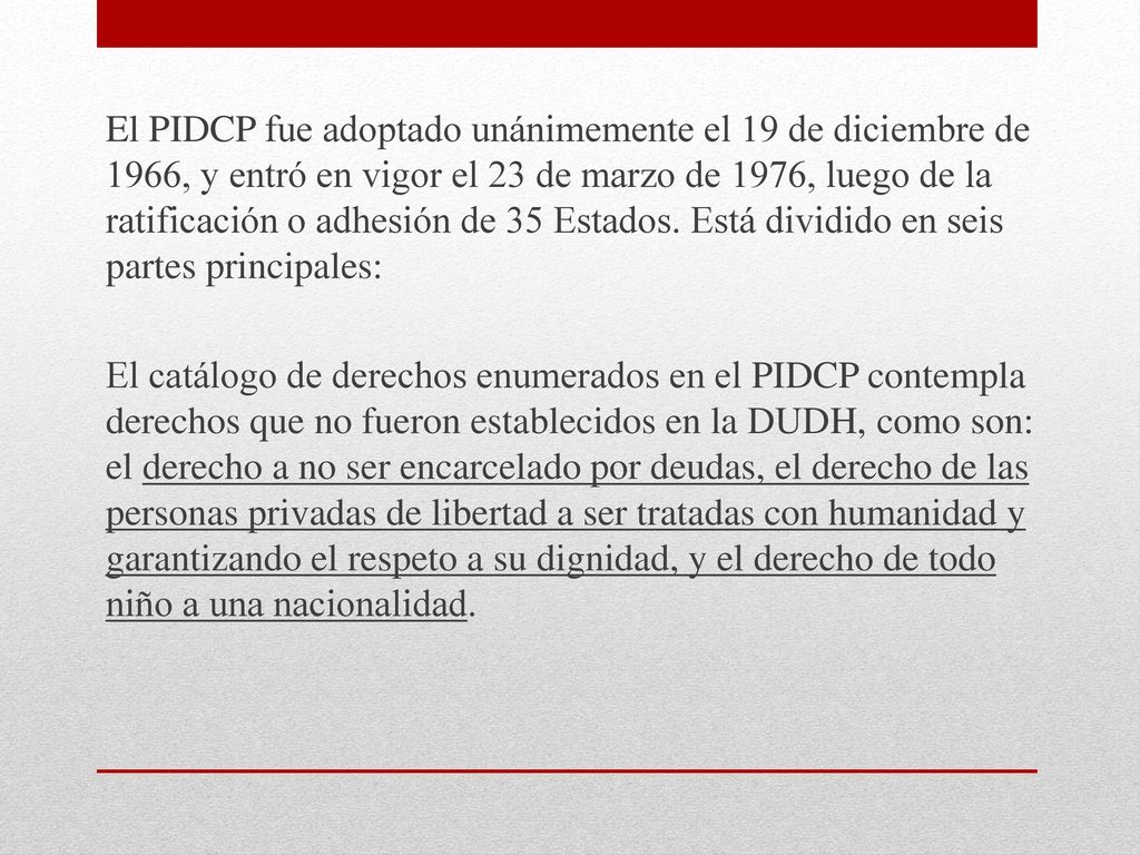 El PIDCP fue adoptado unánimemente el 19 de diciembre de 1966, y entró en vigor el 23 de marzo de 1976, luego de la ratificación o adhesión de 35 Estados. Está dividido en seis partes principales: