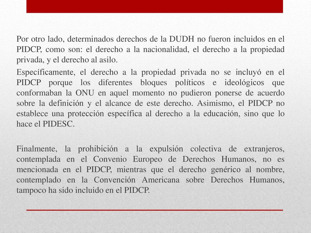 Por otro lado, determinados derechos de la DUDH no fueron incluidos en el PIDCP, como son: el derecho a la nacionalidad, el derecho a la propiedad privada, y el derecho al asilo.