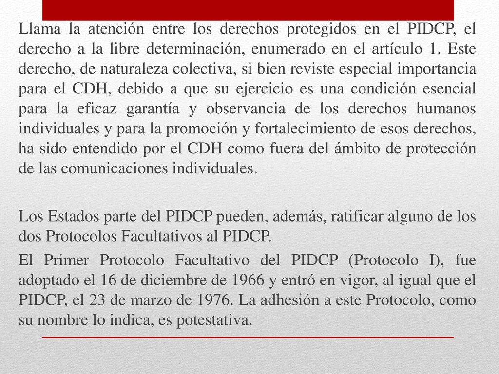 Llama la atención entre los derechos protegidos en el PIDCP, el derecho a la libre determinación, enumerado en el artículo 1. Este derecho, de naturaleza colectiva, si bien reviste especial importancia para el CDH, debido a que su ejercicio es una condición esencial para la eficaz garantía y observancia de los derechos humanos individuales y para la promoción y fortalecimiento de esos derechos, ha sido entendido por el CDH como fuera del ámbito de protección de las comunicaciones individuales.