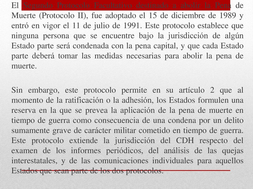 El Segundo Protocolo Facultativo destinado a abolir la Pena de Muerte (Protocolo II), fue adoptado el 15 de diciembre de 1989 y entró en vigor el 11 de julio de Este protocolo establece que ninguna persona que se encuentre bajo la jurisdicción de algún Estado parte será condenada con la pena capital, y que cada Estado parte deberá tomar las medidas necesarias para abolir la pena de muerte.
