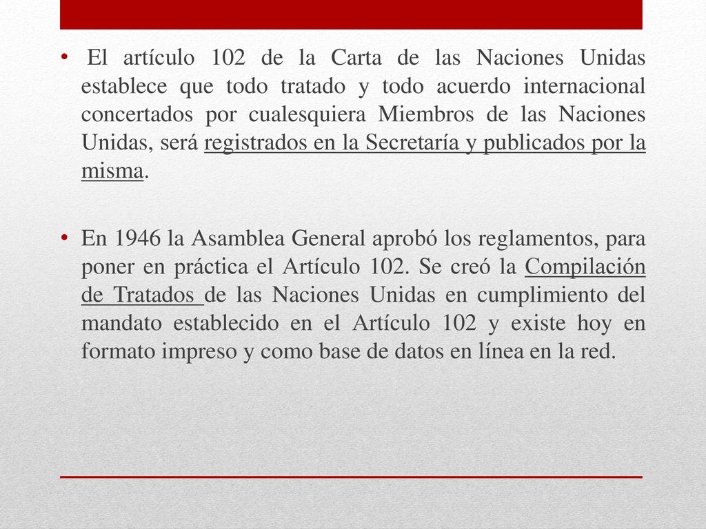 El artículo 102 de la Carta de las Naciones Unidas establece que todo tratado y todo acuerdo internacional concertados por cualesquiera Miembros de las Naciones Unidas, será registrados en la Secretaría y publicados por la misma.