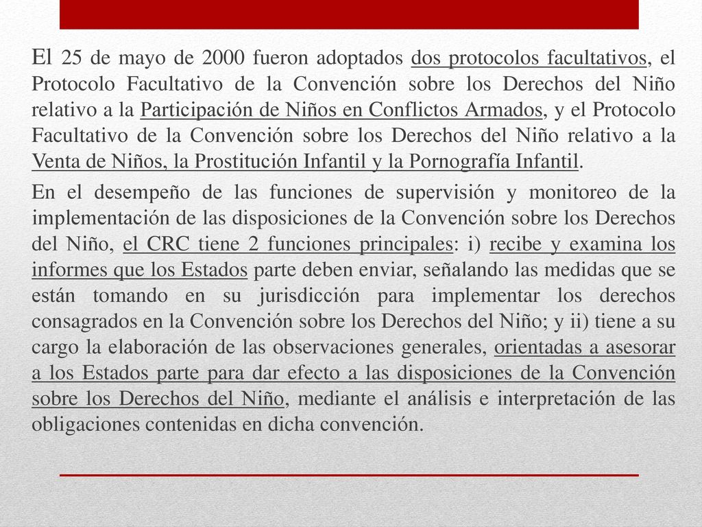 El 25 de mayo de 2000 fueron adoptados dos protocolos facultativos, el Protocolo Facultativo de la Convención sobre los Derechos del Niño relativo a la Participación de Niños en Conflictos Armados, y el Protocolo Facultativo de la Convención sobre los Derechos del Niño relativo a la Venta de Niños, la Prostitución Infantil y la Pornografía Infantil.