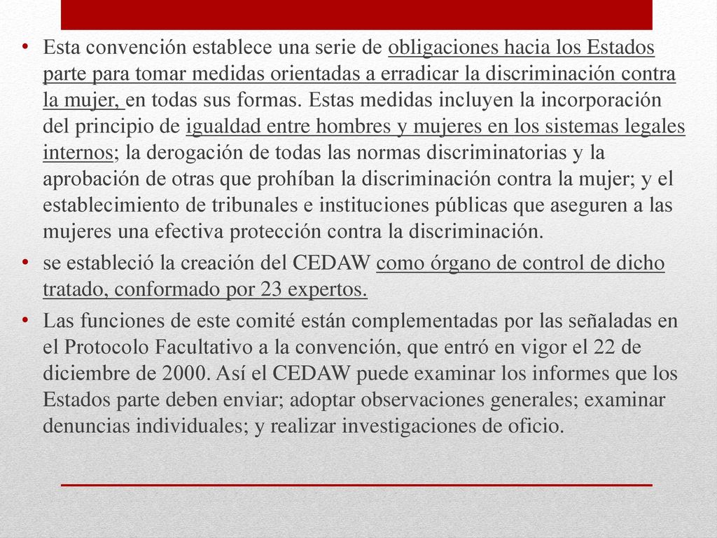 Esta convención establece una serie de obligaciones hacia los Estados parte para tomar medidas orientadas a erradicar la discriminación contra la mujer, en todas sus formas. Estas medidas incluyen la incorporación del principio de igualdad entre hombres y mujeres en los sistemas legales internos; la derogación de todas las normas discriminatorias y la aprobación de otras que prohíban la discriminación contra la mujer; y el establecimiento de tribunales e instituciones públicas que aseguren a las mujeres una efectiva protección contra la discriminación.