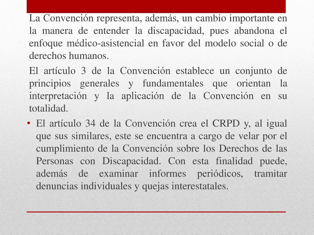 La Convención representa, además, un cambio importante en la manera de entender la discapacidad, pues abandona el enfoque médico-asistencial en favor del modelo social o de derechos humanos.