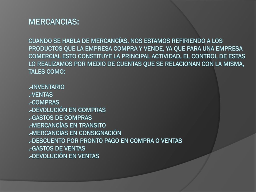 MERCANCIAS: Cuando se habla de mercancías, nos estamos refiriendo a los productos que la empresa compra y vende, ya que para una empresa comercial esto constituye la principal actividad, el control de estas lo realizamos por medio de cuentas que se relacionan con la misma, tales como: .-Inventario .-Ventas .-Compras .-Devolución en compras .-Gastos de compras .-Mercancías en transito .-Mercancías en consignación .-Descuento por pronto pago en compra o ventas .-Gastos de ventas .-Devolución en ventas