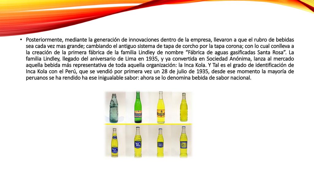 Posteriormente, mediante la generación de innovaciones dentro de la empresa, llevaron a que el rubro de bebidas sea cada vez mas grande; cambiando el antiguo sistema de tapa de corcho por la tapa corona; con lo cual conlleva a la creación de la primera fábrica de la familia Lindley de nombre Fábrica de aguas gasificadas Santa Rosa .