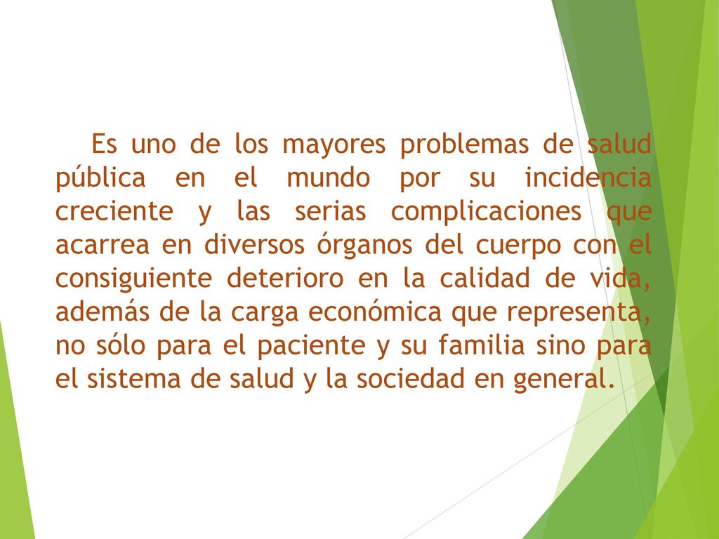 Es uno de los mayores problemas de salud pública en el mundo por su incidencia creciente y las serias complicaciones que acarrea en diversos órganos del cuerpo con el consiguiente deterioro en la calidad de vida, además de la carga económica que representa, no sólo para el paciente y su familia sino para el sistema de salud y la sociedad en general.