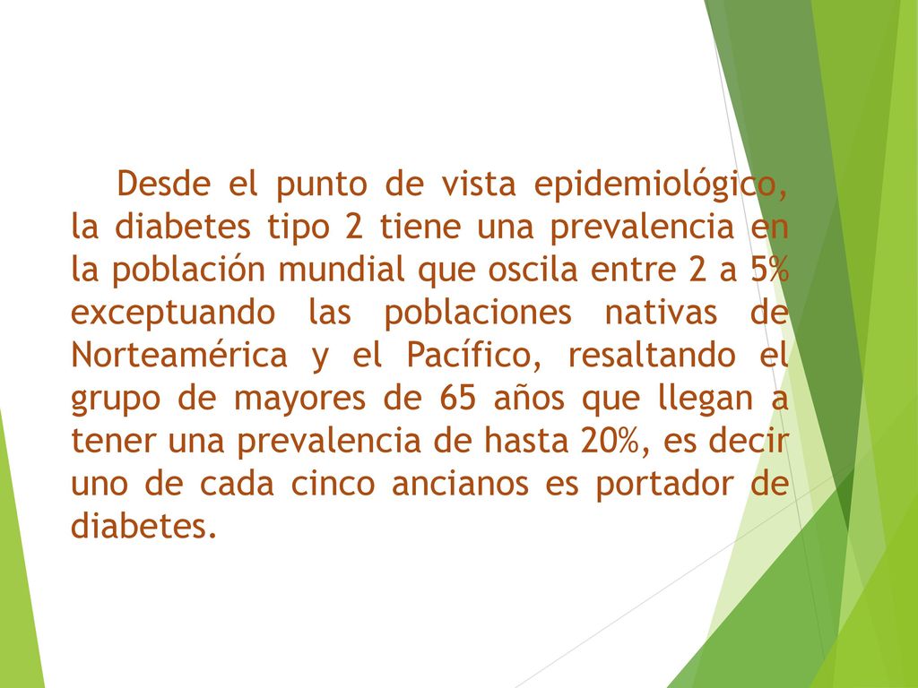 Desde el punto de vista epidemiológico, la diabetes tipo 2 tiene una prevalencia en la población mundial que oscila entre 2 a 5% exceptuando las poblaciones nativas de Norteamérica y el Pacífico, resaltando el grupo de mayores de 65 años que llegan a tener una prevalencia de hasta 20%, es decir uno de cada cinco ancianos es portador de diabetes.