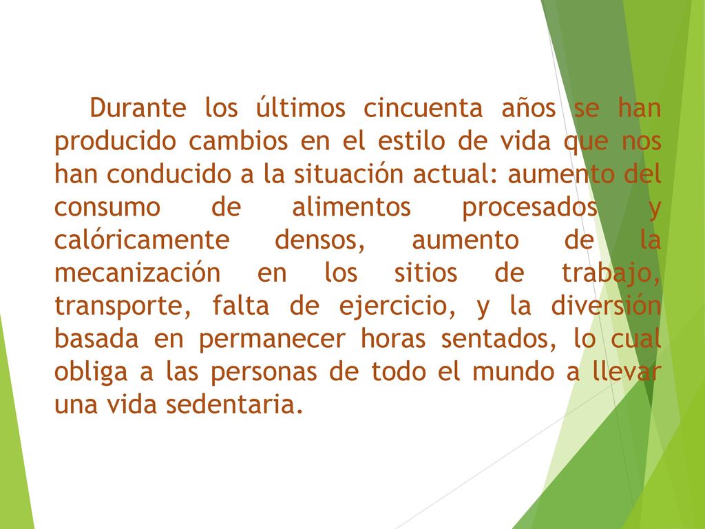 Durante los últimos cincuenta años se han producido cambios en el estilo de vida que nos han conducido a la situación actual: aumento del consumo de alimentos procesados y calóricamente densos, aumento de la mecanización en los sitios de trabajo, transporte, falta de ejercicio, y la diversión basada en permanecer horas sentados, lo cual obliga a las personas de todo el mundo a llevar una vida sedentaria.