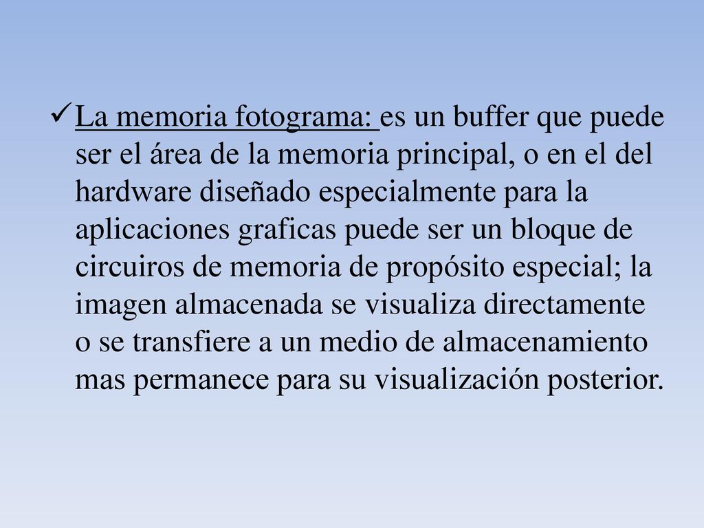 La memoria fotograma: es un buffer que puede ser el área de la memoria principal, o en el del hardware diseñado especialmente para la aplicaciones graficas puede ser un bloque de circuiros de memoria de propósito especial; la imagen almacenada se visualiza directamente o se transfiere a un medio de almacenamiento mas permanece para su visualización posterior.