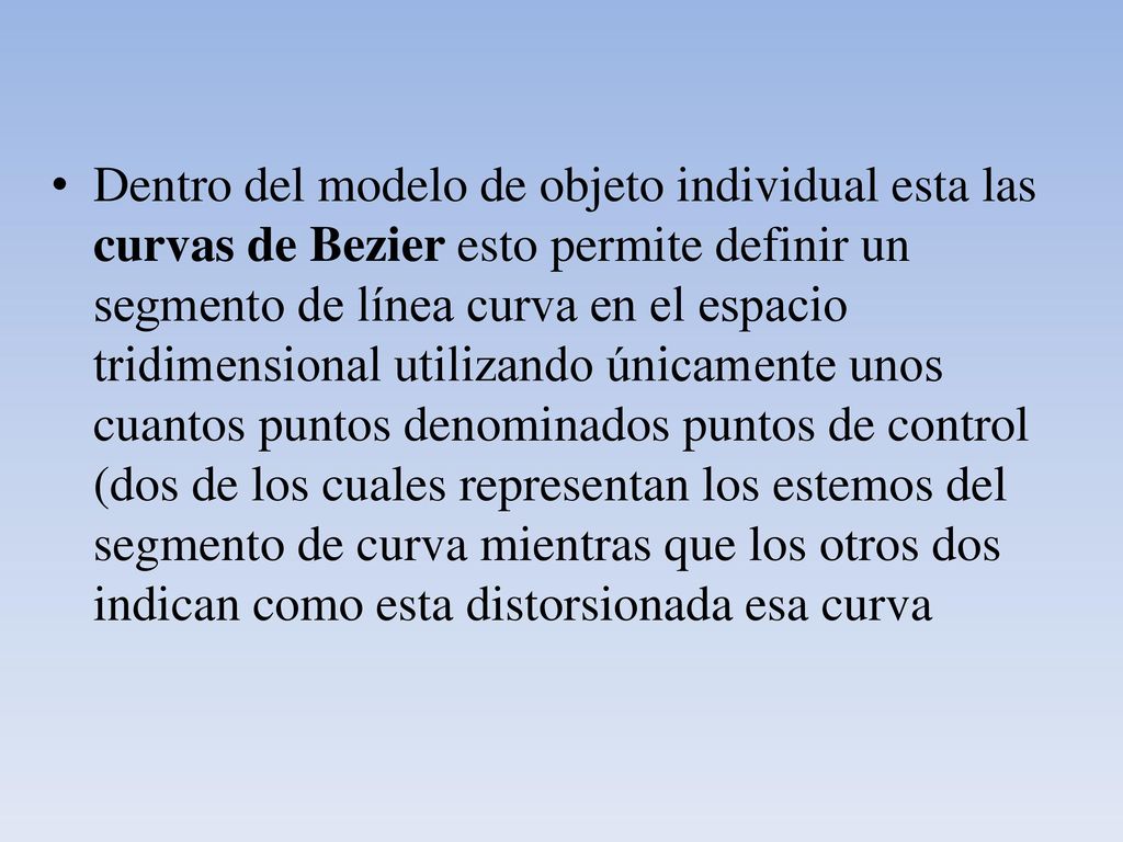 Dentro del modelo de objeto individual esta las curvas de Bezier esto permite definir un segmento de línea curva en el espacio tridimensional utilizando únicamente unos cuantos puntos denominados puntos de control (dos de los cuales representan los estemos del segmento de curva mientras que los otros dos indican como esta distorsionada esa curva