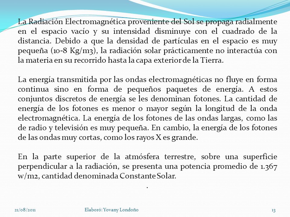 La Radiación Electromagnética proveniente del Sol se propaga radialmente en el espacio vacío y su intensidad disminuye con el cuadrado de la distancia. Debido a que la densidad de partículas en el espacio es muy pequeña (10-8 Kg/m3), la radiación solar prácticamente no interactúa con la materia en su recorrido hasta la capa exterior de la Tierra.
