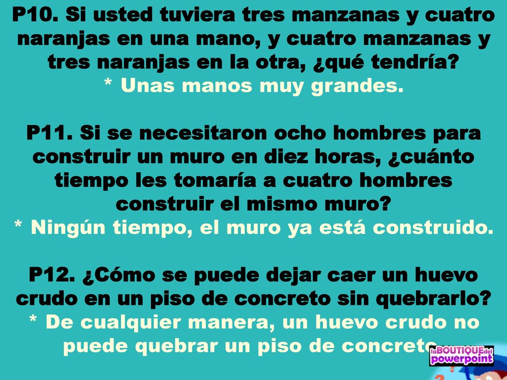 P10. Si usted tuviera tres manzanas y cuatro naranjas en una mano, y cuatro manzanas y tres naranjas en la otra, ¿qué tendría * Unas manos muy grandes. P11. Si se necesitaron ocho hombres para construir un muro en diez horas, ¿cuánto tiempo les tomaría a cuatro hombres construir el mismo muro * Ningún tiempo, el muro ya está construido. P12. ¿Cómo se puede dejar caer un huevo crudo en un piso de concreto sin quebrarlo * De cualquier manera, un huevo crudo no puede quebrar un piso de concreto.