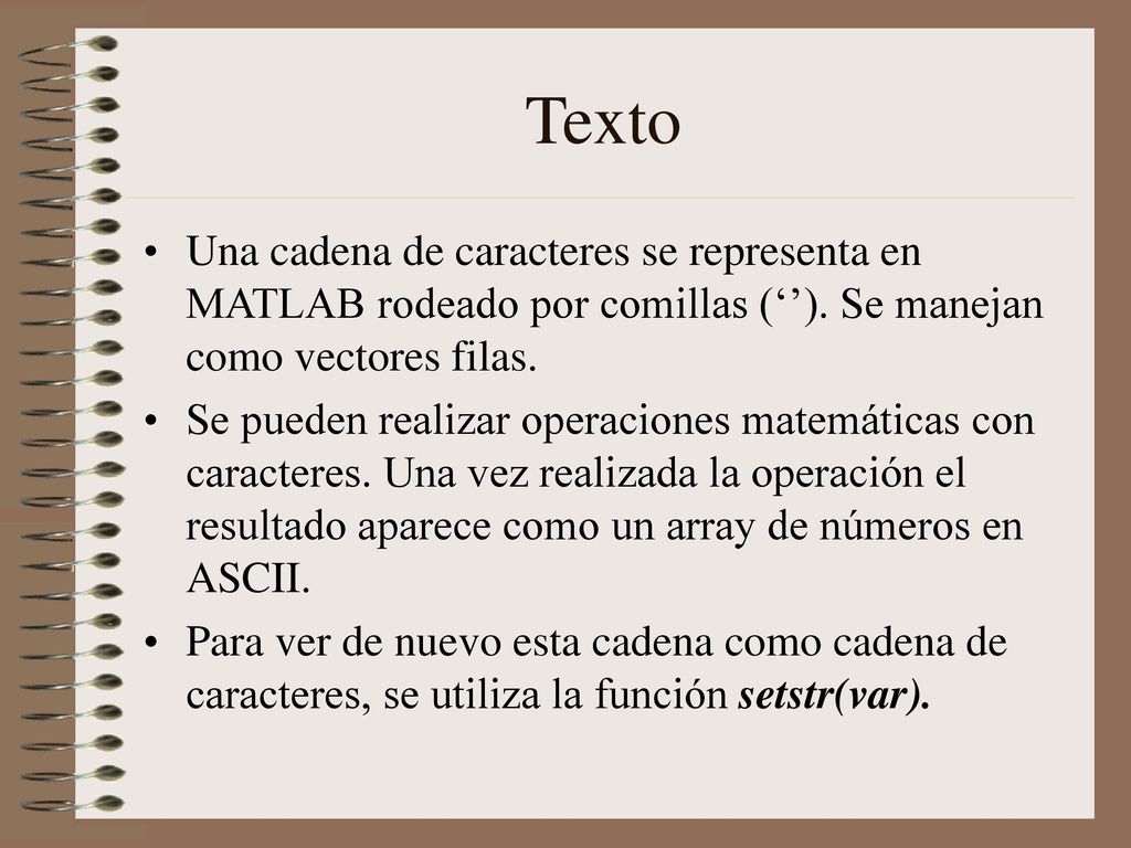 Texto Una cadena de caracteres se representa en MATLAB rodeado por comillas (‘’). Se manejan como vectores filas.