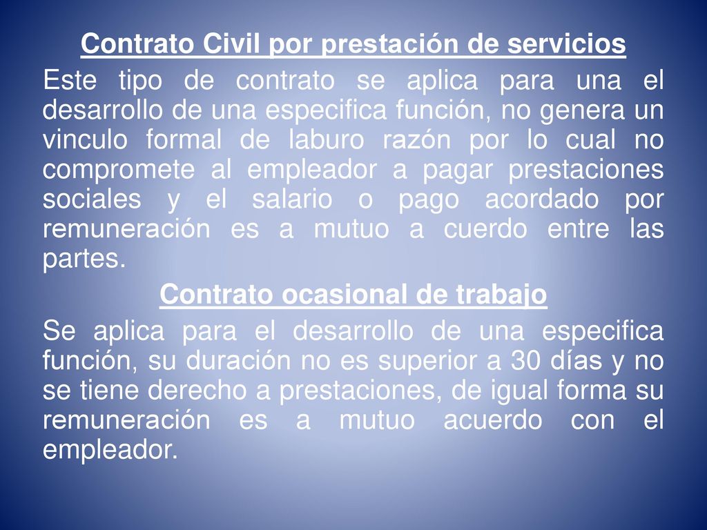 Contrato Civil por prestación de servicios Este tipo de contrato se aplica para una el desarrollo de una especifica función, no genera un vinculo formal de laburo razón por lo cual no compromete al empleador a pagar prestaciones sociales y el salario o pago acordado por remuneración es a mutuo a cuerdo entre las partes.