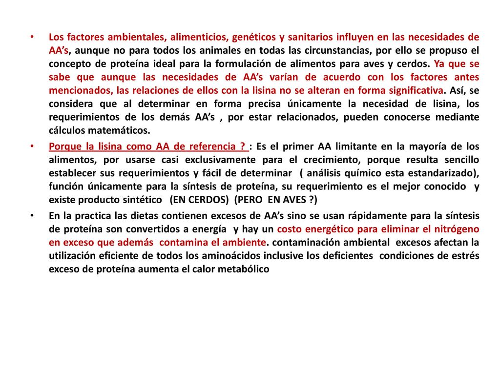 Los factores ambientales, alimenticios, genéticos y sanitarios influyen en las necesidades de AA’s, aunque no para todos los animales en todas las circunstancias, por ello se propuso el concepto de proteína ideal para la formulación de alimentos para aves y cerdos. Ya que se sabe que aunque las necesidades de AA’s varían de acuerdo con los factores antes mencionados, las relaciones de ellos con la lisina no se alteran en forma significativa. Así, se considera que al determinar en forma precisa únicamente la necesidad de lisina, los requerimientos de los demás AA’s , por estar relacionados, pueden conocerse mediante cálculos matemáticos.