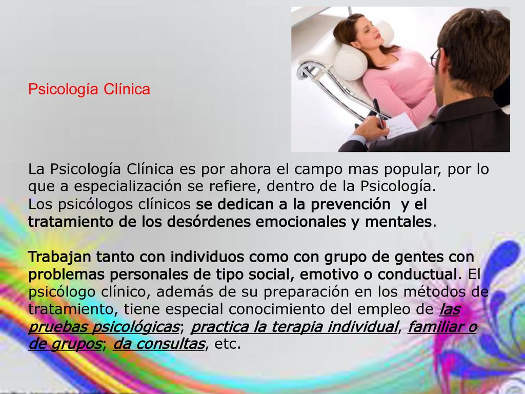 Psicología Clínica La Psicología Clínica es por ahora el campo mas popular, por lo que a especialización se refiere, dentro de la Psicología.